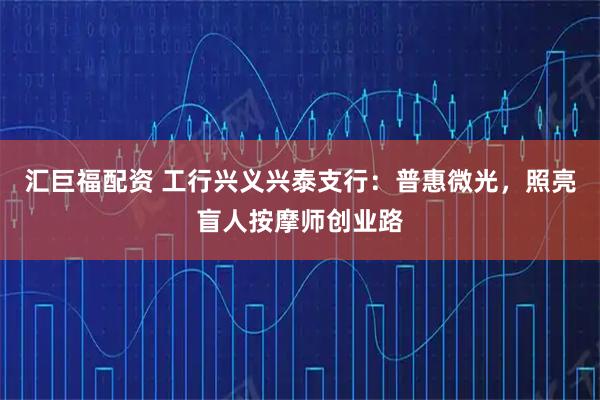 汇巨福配资 工行兴义兴泰支行：普惠微光，照亮盲人按摩师创业路