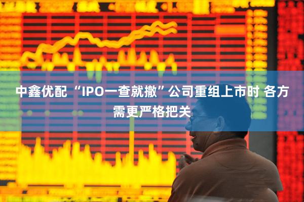 中鑫优配 “IPO一查就撤”公司重组上市时 各方需更严格把关