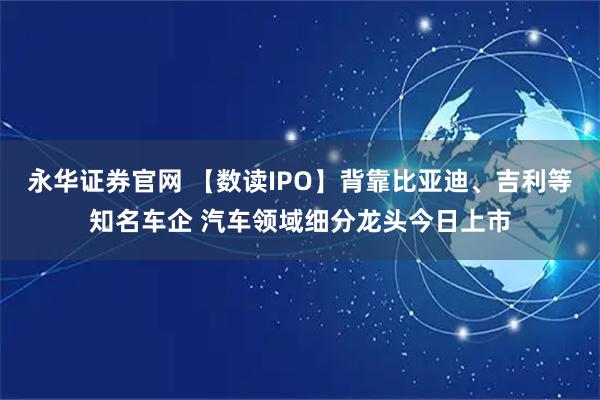 永华证券官网 【数读IPO】背靠比亚迪、吉利等知名车企 汽车领域细分龙头今日上市