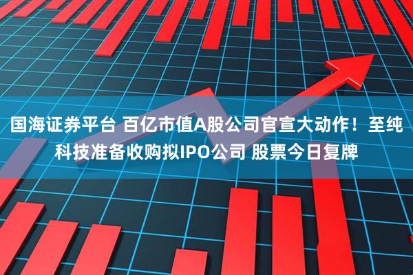 国海证券平台 百亿市值A股公司官宣大动作！至纯科技准备收购拟IPO公司 股票今日复牌