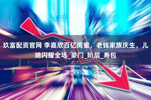 玖富配资官网 李嘉欣百亿闺蜜，老钱家族庆生，儿媳闪耀全场_豪门_阶层_寿包