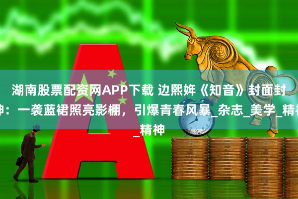 湖南股票配资网APP下载 边熙姩《知音》封面封神：一袭蓝裙照亮影棚，引爆青春风暴_杂志_美学_精神