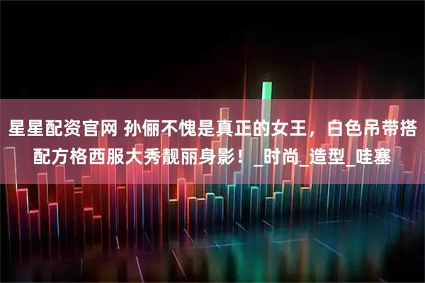 星星配资官网 孙俪不愧是真正的女王，白色吊带搭配方格西服大秀靓丽身影！_时尚_造型_哇塞