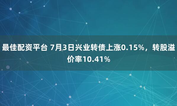最佳配资平台 7月3日兴业转债上涨0.15%，转股溢价率10.41%