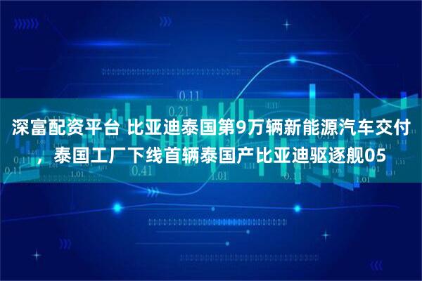 深富配资平台 比亚迪泰国第9万辆新能源汽车交付，泰国工厂下线首辆泰国产比亚迪驱逐舰05
