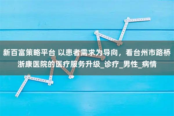 新百富策略平台 以患者需求为导向，看台州市路桥浙康医院的医疗服务升级_诊疗_男性_病情