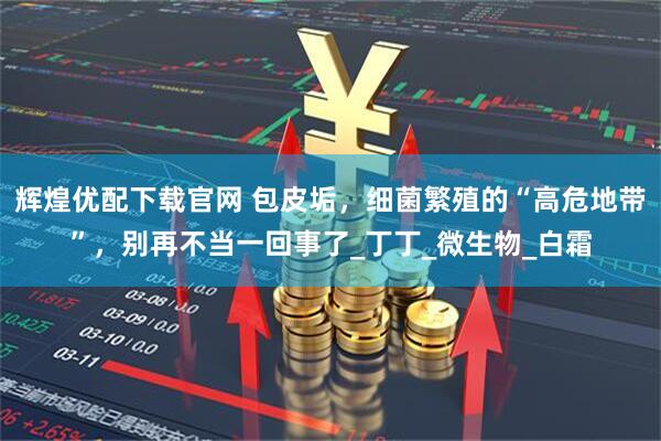 辉煌优配下载官网 包皮垢，细菌繁殖的“高危地带”，别再不当一回事了_丁丁_微生物_白霜