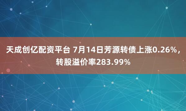 天成创亿配资平台 7月14日芳源转债上涨0.26%，转股溢价率283.99%