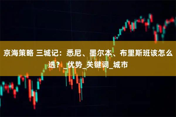 京海策略 三城记：悉尼、墨尔本、布里斯班该怎么选？_优势_关键词_城市