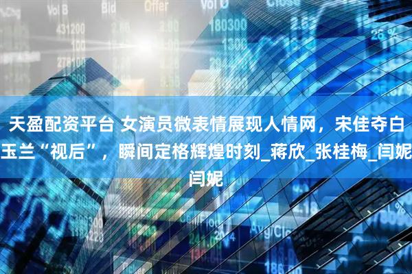天盈配资平台 女演员微表情展现人情网，宋佳夺白玉兰“视后”，瞬间定格辉煌时刻_蒋欣_张桂梅_闫妮