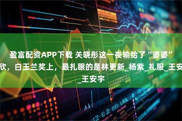 盈富配资APP下载 关晓彤这一夜输给了“婆婆”蒋欣，白玉兰奖上，最扎眼的是林更新_杨紫_礼服_王安宇