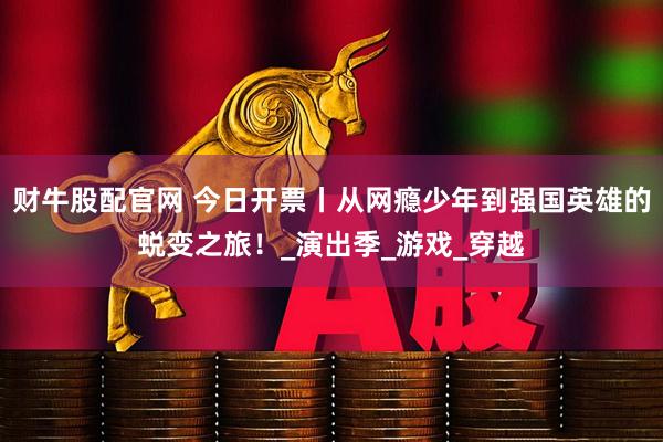 财牛股配官网 今日开票丨从网瘾少年到强国英雄的蜕变之旅！_演出季_游戏_穿越