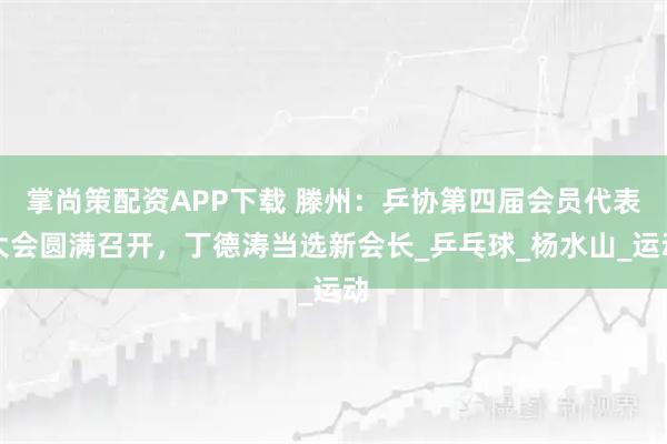 掌尚策配资APP下载 滕州：乒协第四届会员代表大会圆满召开，丁德涛当选新会长_乒乓球_杨水山_运动