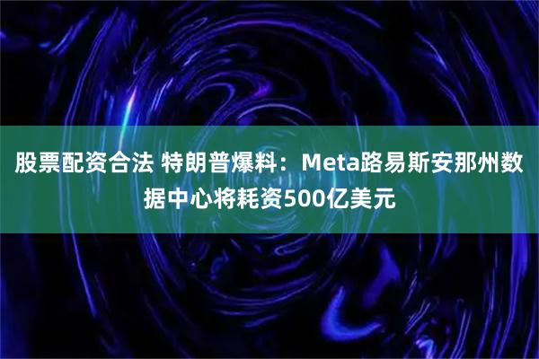 股票配资合法 特朗普爆料:Meta路易斯安那州数据中心将耗资500亿美元