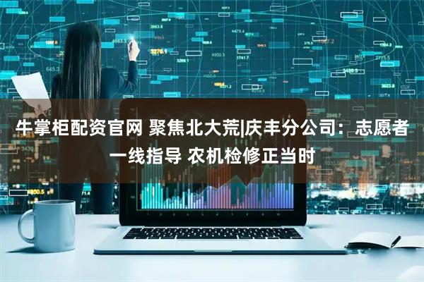 牛掌柜配资官网 聚焦北大荒|庆丰分公司：志愿者一线指导 农机检修正当时