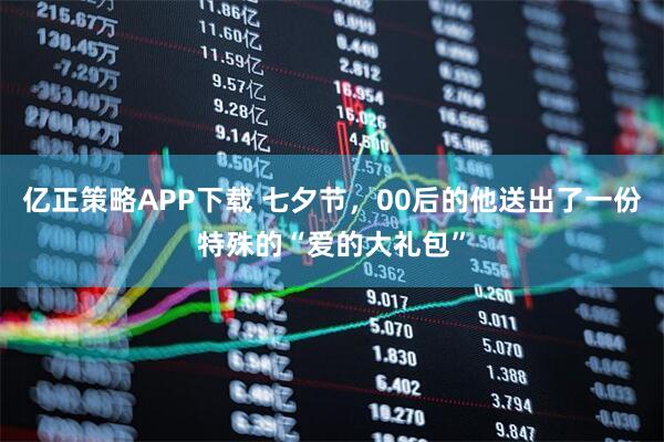 亿正策略APP下载 七夕节，00后的他送出了一份特殊的“爱的大礼包”