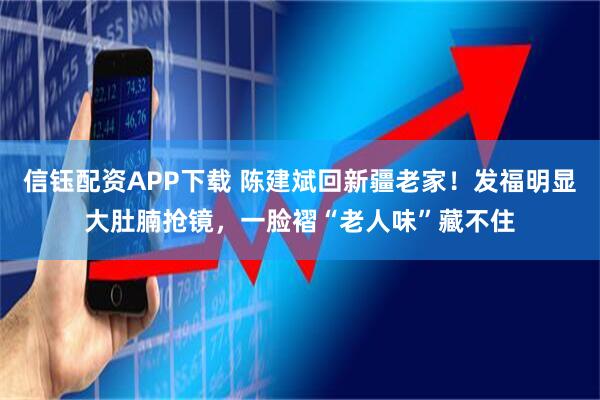 信钰配资APP下载 陈建斌回新疆老家！发福明显大肚腩抢镜，一脸褶“老人味”藏不住