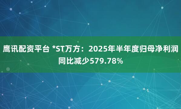 鹰讯配资平台 *ST万方：2025年半年度归母净利润同比减少579.78%
