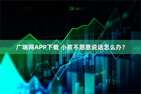 广瑞网APP下载 小孩不愿意说话怎么办？