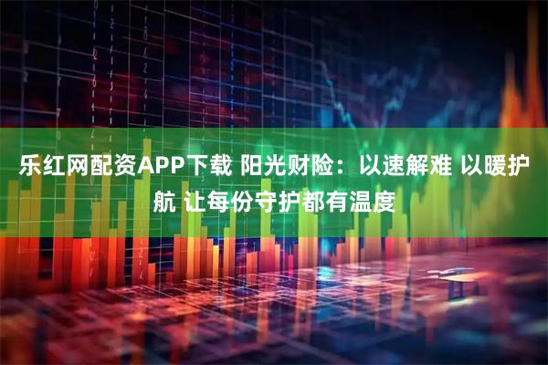 乐红网配资APP下载 阳光财险：以速解难 以暖护航 让每份守护都有温度