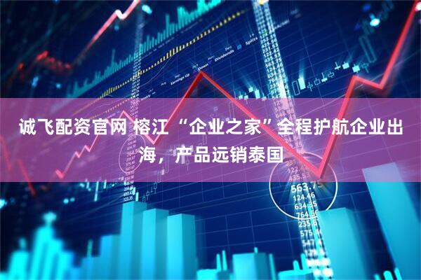诚飞配资官网 榕江 “企业之家”全程护航企业出海，产品远销泰国